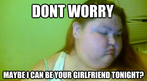 dont worry maybe i can be your girlfriend tonight?  Girlfriend