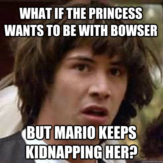 What if the princess wants to be with bowser But Mario keeps kidnapping her?  conspiracy keanu