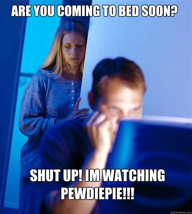 Are you coming to bed soon? Shut up! im watching pewdiepie!!!  Redditors Wife