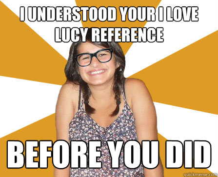 i understood your i love lucy reference before you did  