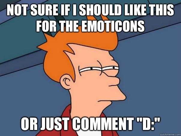 Not sure if I should like this for the emoticons  or just comment 