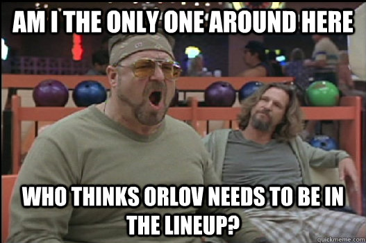 Am I the only one around here Who thinks orlov needs to be in the lineup?  Angry Walter