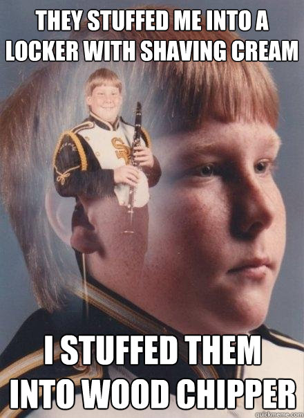 they stuffed me into a locker with shaving cream  I stuffed them into wood chipper  PTSD Clarinet Boy