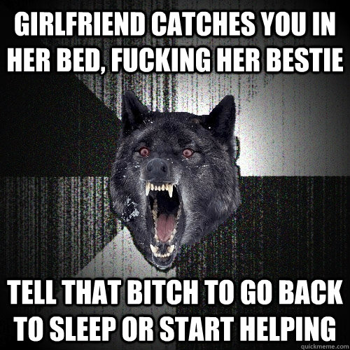 girlfriend catches you in her bed, fucking her bestie tell that bitch to go back to sleep or start helping  Insanity Wolf