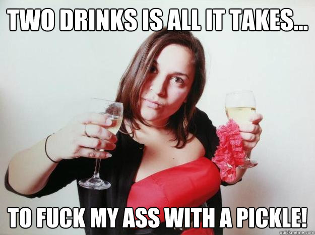Two drinks is all it takes... to fuck my ass with a pickle!  PIckle fucker