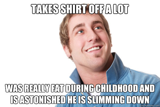 takes shirt off a lot was really fat during childhood and is astonished he is slimming down   Misunderstood D-Bag