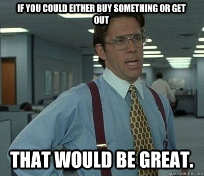 if you could either buy something or get out That would be great. - if you could either buy something or get out That would be great.  Bill lumberg