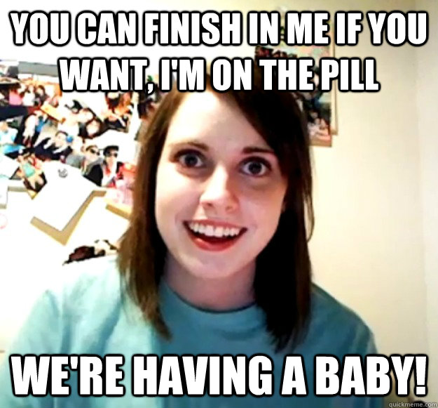 you can finish in me if you want, i'm on the pill we're having a baby!  Overly Attached Girlfriend
