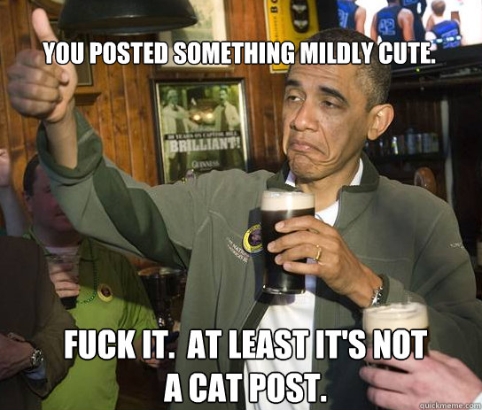 You posted something mildly cute. Fuck it.  at least it's not a cat post.  Upvoting Obama