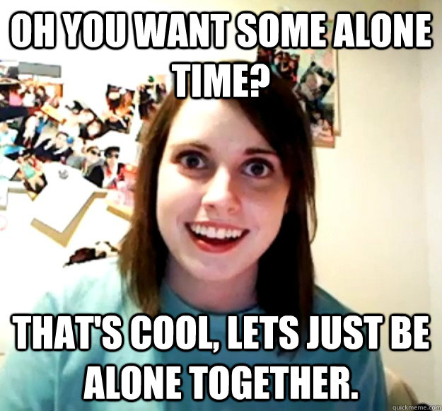 Oh you want some alone time? That's cool, lets just be alone together.  Overly Attached Girlfriend