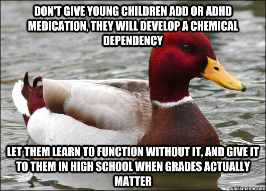 Don't give young children ADD or ADHD medication, they will develop a chemical dependency let them learn to function without it, and give it to them in high school when grades actually matter  Malicious Advice Mallard