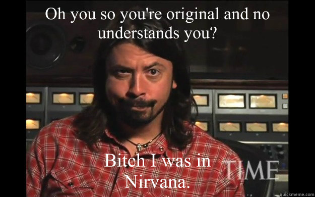 Oh you so you're original and no understands you? Bitch I was in Nirvana.  