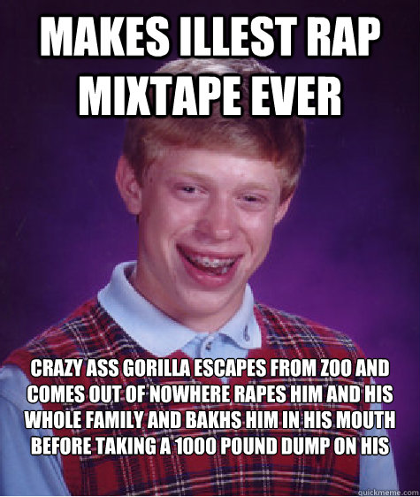 Makes ILLEST RAP MIXTAPE EVER Crazy ass gorilla escapes from zoo and comes out of nowhere rapes him and his whole family and bakhs him in his mouth before taking a 1000 pound dump on his computer - Makes ILLEST RAP MIXTAPE EVER Crazy ass gorilla escapes from zoo and comes out of nowhere rapes him and his whole family and bakhs him in his mouth before taking a 1000 pound dump on his computer  Bad Luck Brian