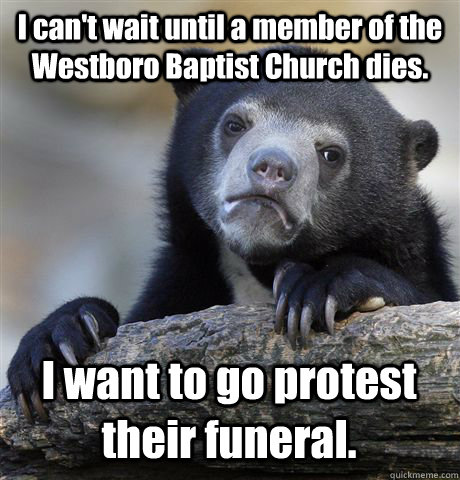 I can't wait until a member of the Westboro Baptist Church dies. I want to go protest their funeral.  Confession Bear