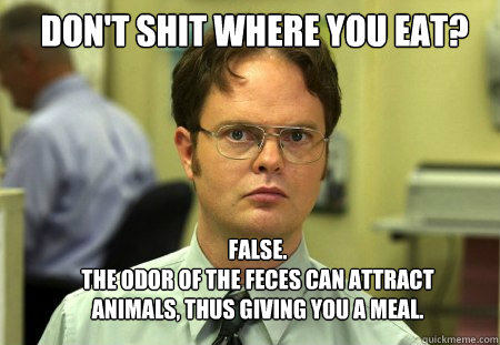 Don't shit where you eat? FALSE.  
The odor of the feces can attract animals, thus giving you a meal.  Schrute