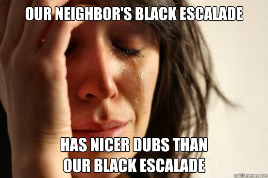 our neighbor's black escalade has nicer dubs than 
our black escalade  First World Problems