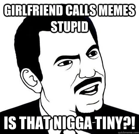 Girlfriend calls memes stupid Is that nigga tiny?!  Seriously Are You Serious