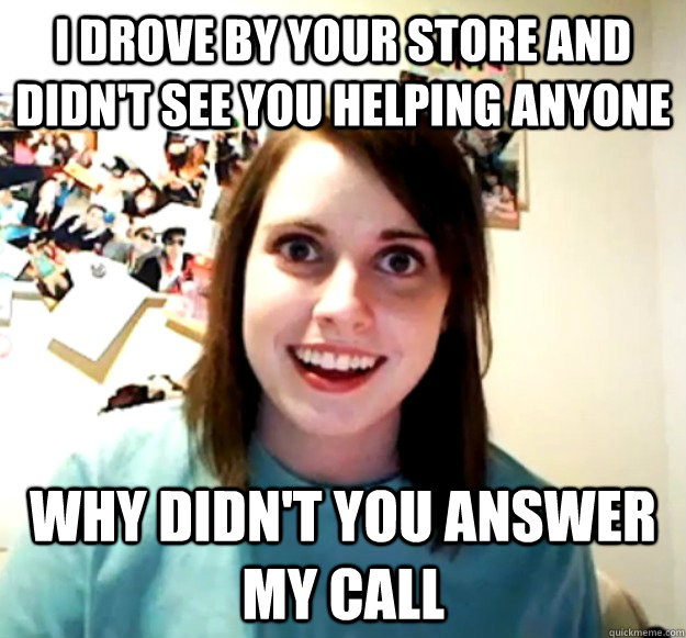 I DROVE BY YOUR STORE AND DIDN'T SEE YOU HELPING ANYONE WHY DIDN'T YOU ANSWER MY CALL - I DROVE BY YOUR STORE AND DIDN'T SEE YOU HELPING ANYONE WHY DIDN'T YOU ANSWER MY CALL  Overly Attached Girlfriend
