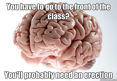 You have to go to the front of the class? You'll probably need an erection  Scumbag Brain