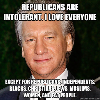 Republicans are intolerant. I love everyone Except for Republicans, independents, Blacks, Christians, Jews, Muslims, women, and fat people.  - Republicans are intolerant. I love everyone Except for Republicans, independents, Blacks, Christians, Jews, Muslims, women, and fat people.   Scumbag Bill Maher