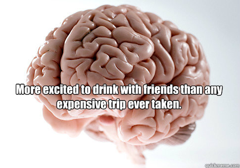   More excited to drink with friends than any expensive trip ever taken.  -   More excited to drink with friends than any expensive trip ever taken.   Scumbag Brain