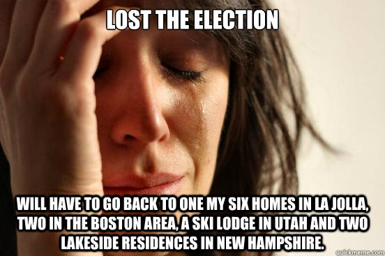 lost the election will have to go back to one my six homes in La Jolla, two in the Boston area, a ski lodge in Utah and two lakeside residences in New Hampshire.  First World Problems