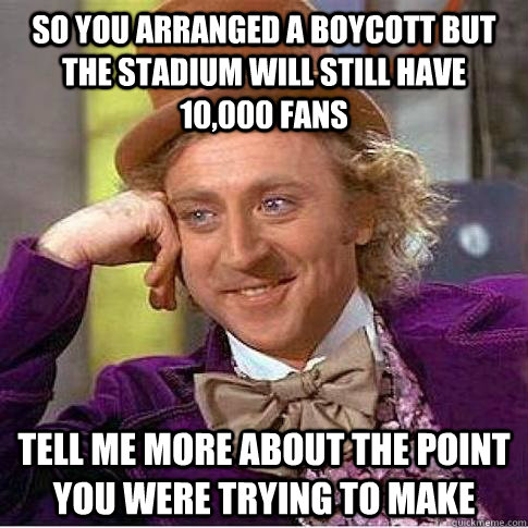 SO YOU ARRANGED A BOYCOTT BUT THE STADIUM WILL STILL HAVE 10,000 FANS TELL ME MORE ABOUT THE POINT YOU WERE TRYING TO MAKE  Condescending Willy Wonka