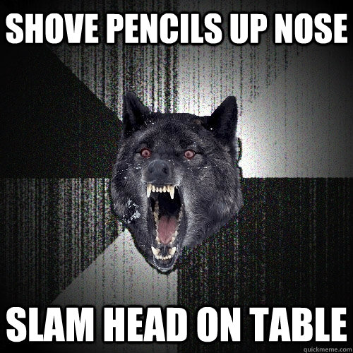 Shove pencils up nose Slam head on table  Insanity Wolf