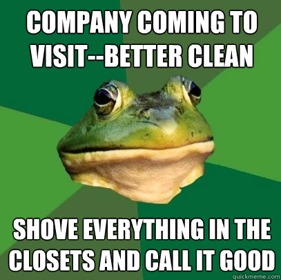 company coming to visit--better clean shove everything in the closets and call it good  Foul Bachelor Frog