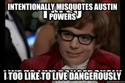 Intentionally misquotes Austin Powers I too like to live dangerously  