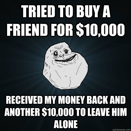 tried to buy a friend for $10,000 received my money back and another $10,000 to leave him alone  Forever Alone