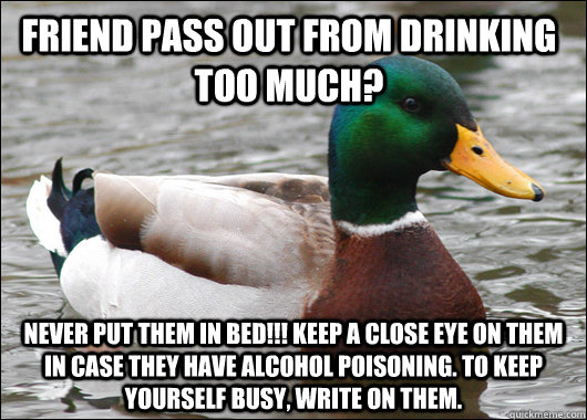 Friend pass out from drinking too much? NEVER PUT THEM IN BED!!! Keep a close eye on them in case they have alcohol poisoning. To keep yourself busy, write on them.    Actual Advice Mallard