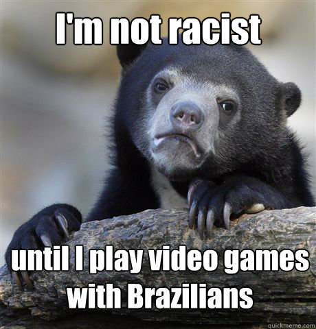 I'm not racist until I play video games 
with Brazilians  Confession Bear