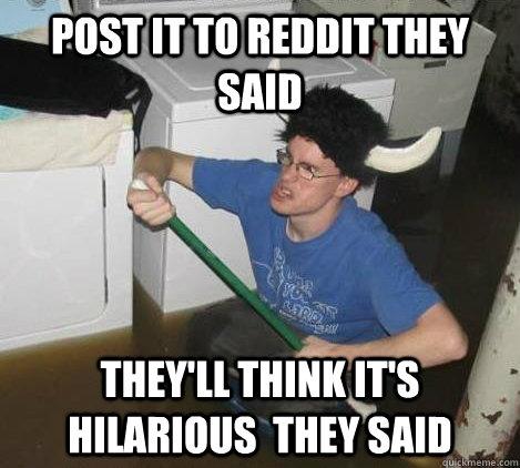 Post it to reddit they said They'll think it's hilarious  they said  They said