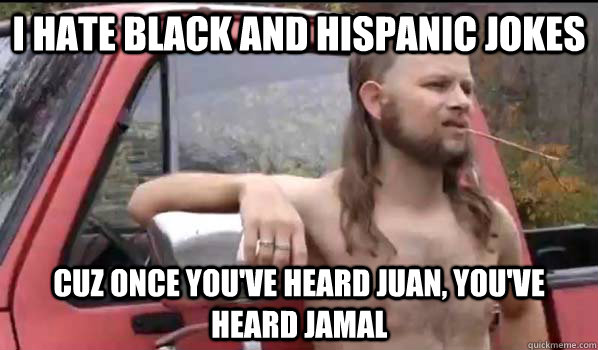 I hate black and hispanic jokes Cuz once you've heard Juan, you've heard jamal  Almost Politically Correct Redneck