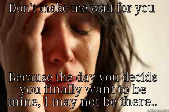 DON'T MAKE ME WAIT FOR YOU  BECAUSE THE DAY YOU DECIDE YOU FINALLY WANT TO BE MINE, I MAY NOT BE THERE.. First World Problems