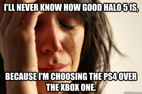 I'll never know how good halo 5 is,  because I'm choosing the PS4 over the XBOX one.  First World Problems