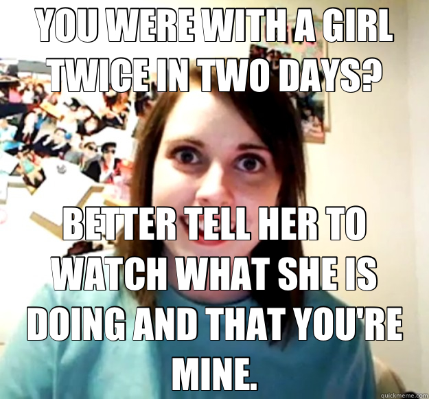 YOU WERE WITH A GIRL TWICE IN TWO DAYS? BETTER TELL HER TO WATCH WHAT SHE IS DOING AND THAT YOU'RE MINE.  Overly Attached Girlfriend