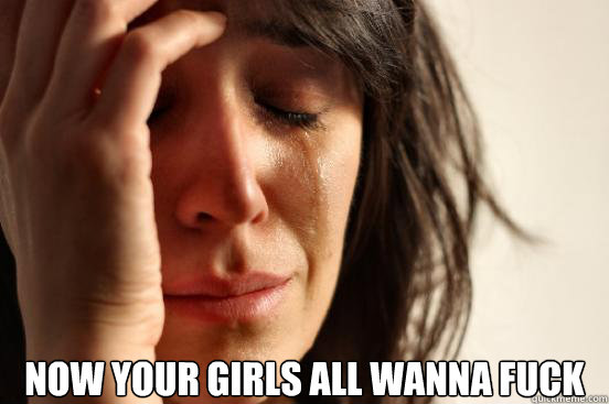  Now your girls all wanna fuck  First World Problems