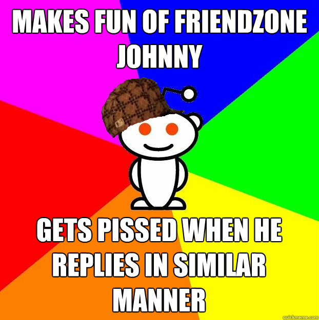 Makes fun of friendzone johnny Gets pissed when he replies in similar manner  Scumbag Redditor