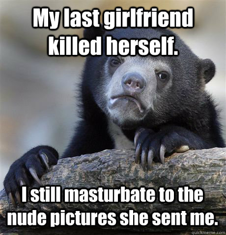 My last girlfriend killed herself. I still masturbate to the nude pictures she sent me.  Confession Bear