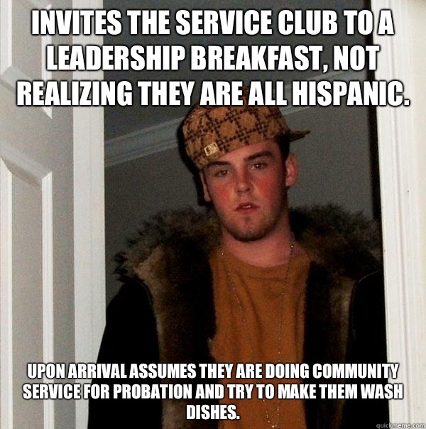 Invites the service club to a leadership breakfast, not realizing they are all Hispanic. Upon arrival assumes they are doing community service for probation and try to make them wash dishes. - Invites the service club to a leadership breakfast, not realizing they are all Hispanic. Upon arrival assumes they are doing community service for probation and try to make them wash dishes.  Scumbag Steve