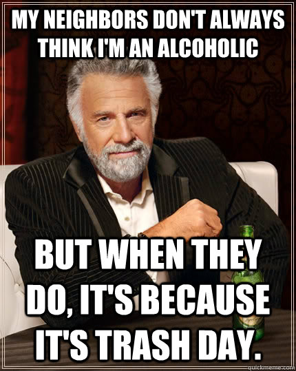 My neighbors don't always think I'm an alcoholic But when they do, it's because it's trash day.  The Most Interesting Man In The World