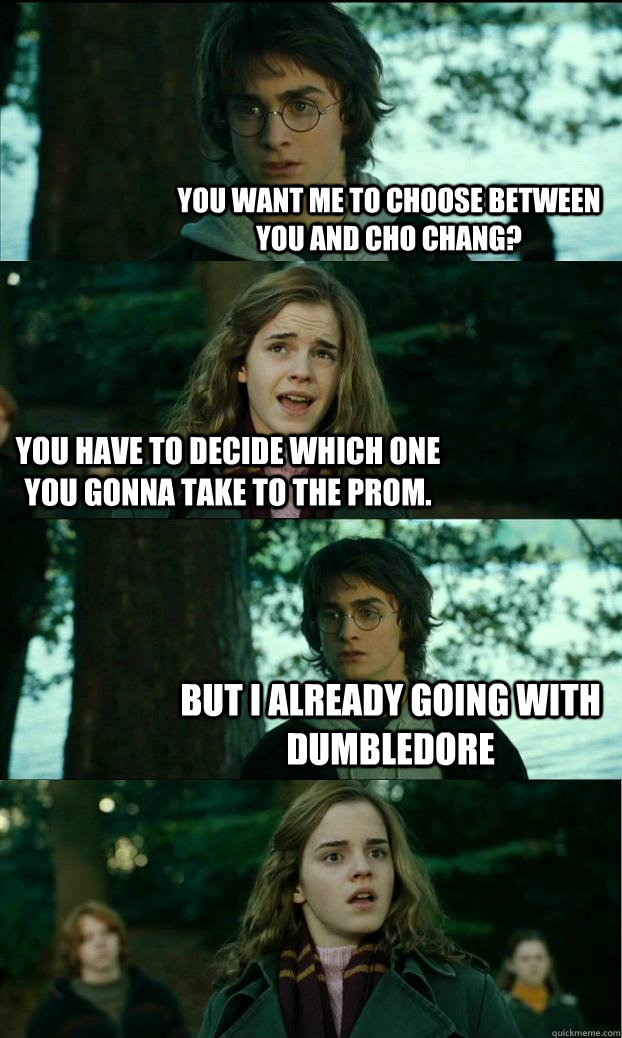 you want me to choose between you and cho Chang? you have to decide which one you gonna take to the prom. But i already going with Dumbledore  Horny Harry