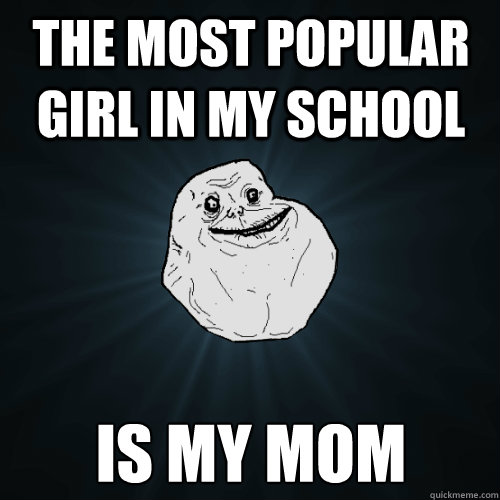 the most popular girl in my school is my mom  Forever Alone