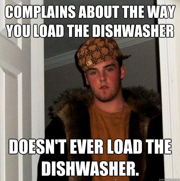 Complains about the way you load the dishwasher Doesn't ever load the dishwasher. - Complains about the way you load the dishwasher Doesn't ever load the dishwasher.  Scumbag Steve