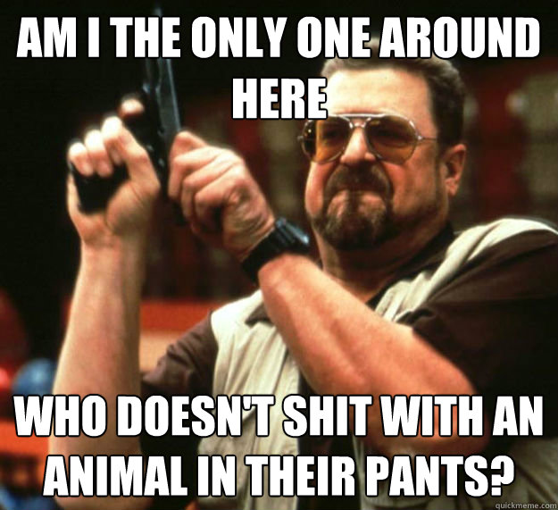 AM I THE ONLY ONE AROUND HERE who doesn't shit with an animal in their pants?  Am I the only one around here1