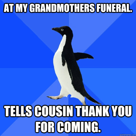 At my grandmothers funeral. Tells cousin thank you for coming.  Socially Awkward Penguin