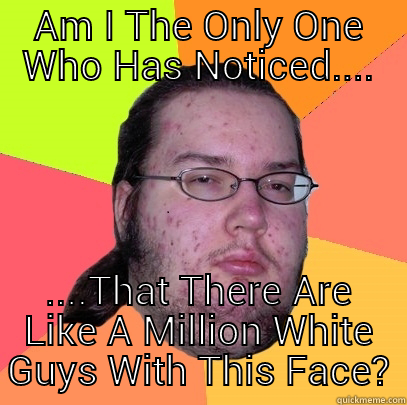 AM I THE ONLY ONE WHO HAS NOTICED.... ....THAT THERE ARE LIKE A MILLION WHITE GUYS WITH THIS FACE? Butthurt Dweller