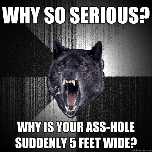 Why so serious? why is your ass-hole suddenly 5 feet wide?  Insanity Wolf